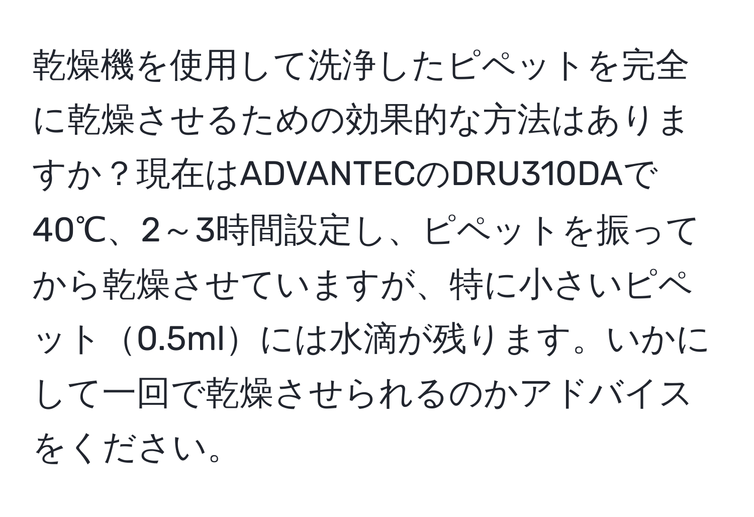 乾燥機を使用して洗浄したピペットを完全に乾燥させるための効果的な方法はありますか？現在はADVANTECのDRU310DAで40℃、2～3時間設定し、ピペットを振ってから乾燥させていますが、特に小さいピペット0.5mlには水滴が残ります。いかにして一回で乾燥させられるのかアドバイスをください。