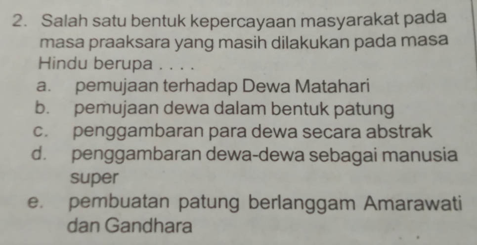 Salah satu bentuk kepercayaan masyarakat pada
masa praaksara yang masih dilakukan pada masa
Hindu berupa . . . .
a. pemujaan terhadap Dewa Matahari
b. pemujaan dewa dalam bentuk patung
c. penggambaran para dewa secara abstrak
d. penggambaran dewa-dewa sebagai manusia
super
e. pembuatan patung berlanggam Amarawati
dan Gandhara