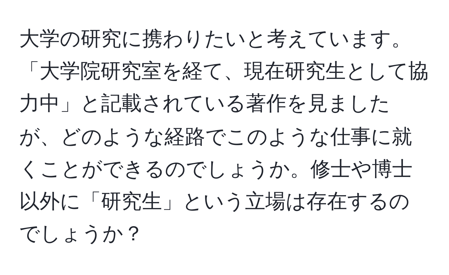 大学の研究に携わりたいと考えています。「大学院研究室を経て、現在研究生として協力中」と記載されている著作を見ましたが、どのような経路でこのような仕事に就くことができるのでしょうか。修士や博士以外に「研究生」という立場は存在するのでしょうか？