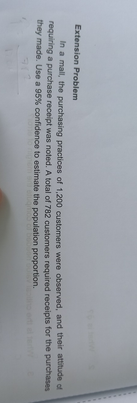 Extension Problem 
In a mall, the purchasing practices of 1,200 customers were observed, and their attitude of 
requiring a purchase receipt was noted. A total of 782 customers required receipts for the purchases 
they made. Use a 95% confidence to estimate the population proportion.