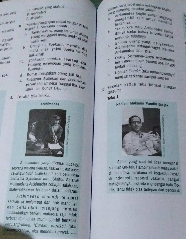 C. masalah yang dialami
Kalimat yang tepat untuk melerigkapi hagian
a teks yang D. reorientasi
yang rumpang tersebut adaiah
uka dengan E. simpulan
a Archimedes begitu sadar langsung
mengambil kain untuk menutup 
badannya.
8. Penilaian/tanggapan sesuai dengan isi tek b. Tak terkira malu Archimedes ketika
memiliki biografi ir Soekamo adalah.. .
a Zaman dahulu, orang tua tanpa alasa
dirinya sadar bahwa ia berlari tanpa
digeluti
menutupi tubuhnya.
sering mengganti nama anaknya saal
ntainya . masih kecil.
c. Semua orang yang menyaksikan
an putus b. Orang tua Soekarno memiliki dua
Archimedes terkaget-kaget mengira
orang anak, yakni Soekarno dan
Archimedes telah gila
bawah Sukarmini.
d. Orang bertanya-tanya Archimede
laman c. Soekarno memiliki seorang adik
telah menemukan barang apa hingga
kandung perempuan yang bernama
Sukarmini. berlari telanjang.
soal d. Ibunya merupakan orang asli Bali. e. Ucapan Eureka (aku menemukannya)
menjadi terkenal sampai saat ini.
e. Soekarno dilahirkan dari perkawinar
perwujudan Bhineka Tunggal Ika, ayah
Jawa dan ibunya Bali. 10. Bacalah kedua teks berikut dengan
saksama.
9. Bacalah teks berikut.
Teks 1
Nadiem Makarim Pendiri G
Siapa yang saat ini tidak mengenal
Archimedes yang dikenal sebagai sebutan Go-Jek. Hampir seluruh masyarakat
seorang matematikawan, fisikawan, astronom
di Indonesia, terutama di kota-kota besar
sekaligus filsuf, dilahirkan di kota pelabuhan di Indonesia seperti Jakarta, sangat
bernama Syracuse atau Sisilia. Sejarah
memandang Archimedes sebagai salah satu mengenalnya. Jika kita mendengar kata Go-
matematikawan terbesar dalam sejarah. Jek, tentu tidak bisa terlepas dan pendiri di
Archimedes menjadi terkenal
setelah ia melompat dari bak mandinya
dan berlari-lari telanjang setelah
membuktikan bahwa mahkota raja tidak 
terbuat dari emas murni sambil berteriak 
berulang-ulang, “Eureka, eureka.” (aku
manemukannya, aku menemukannya). ....