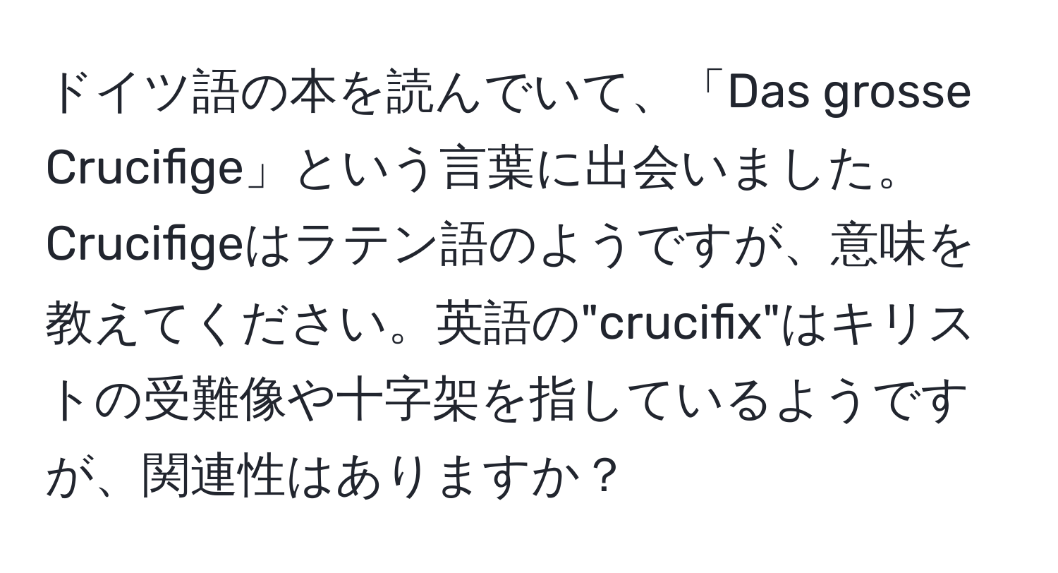 ドイツ語の本を読んでいて、「Das grosse Crucifige」という言葉に出会いました。Crucifigeはラテン語のようですが、意味を教えてください。英語の"crucifix"はキリストの受難像や十字架を指しているようですが、関連性はありますか？