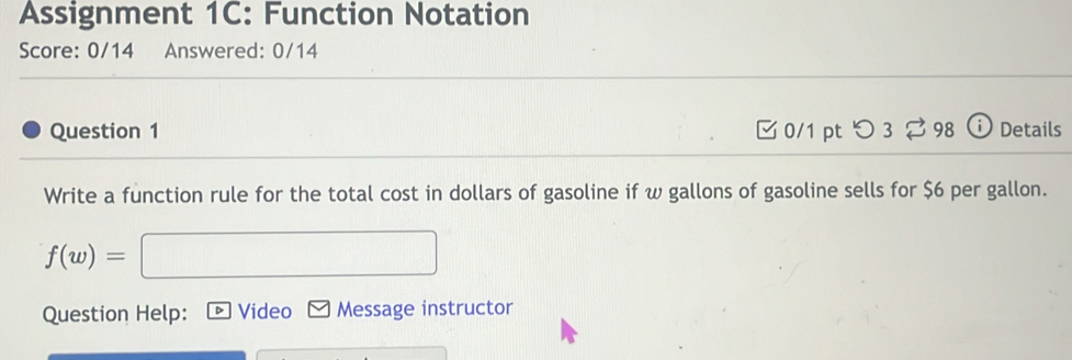 Assignment 1C: Function Notation 
Score: 0/14 Answered: 0/14 
Question 1 □0/1 pt つ 3 98 ⓘ Details 
Write a function rule for the total cost in dollars of gasoline if w gallons of gasoline sells for $6 per gallon.
f(w)=
Question Help: Video Message instructor