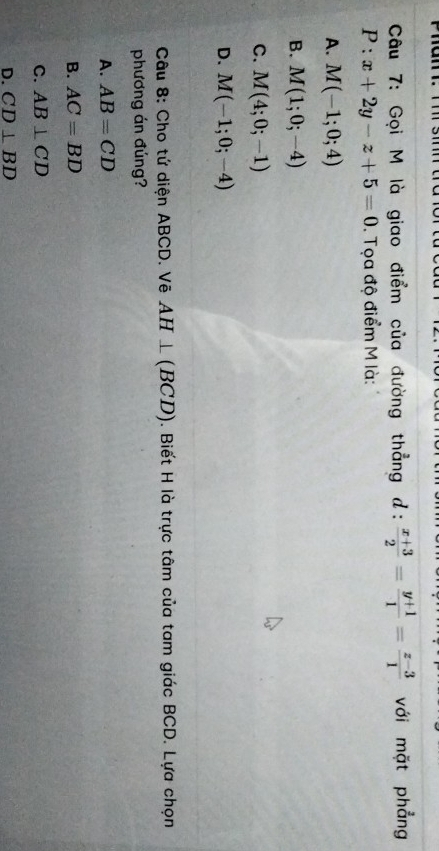 Gọi M là giao điểm của đường thẳng d:  (x+3)/2 = (y+1)/1 = (z-3)/1  với mặt phẳng
P:x+2y-z+5=0. Tọa độ điểm M là:
A. M(-1;0;4)
B. M(1;0;-4)
C. M(4;0;-1)
D. M(-1;0;-4)
Câu 8: Cho tứ diện ABCD. Vẽ AH⊥ (BCD). Biết H là trực tâm của tam giác BCD. Lựa chọn
phương án đúng?
A. AB=CD
B. AC=BD
C. AB⊥ CD
D. CD⊥ BD