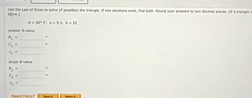 Use the Law of Sines to solve (if possible) the triangle. If two solutions exist, find both. Round your answers to two decimal places. (If a triangle i 
bnk.)
A=20°5', a=9.5, b=22
smaller B-value
B_1= _ 
_ C_1=
_ c_1=
larger B-value
B_2= _。
C_2= _. 
_ c_2=
Need Help? Raed I Vrtch H