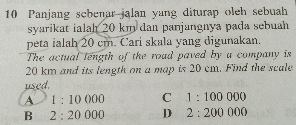 Panjang sebenar jalan yang diturap oleh sebuah
syarikat ialah 20 km dan panjangnya pada sebuah
peta ialah 20 cm. Cari skala yang digunakan.
The actual length of the road paved by a company is
20 km and its length on a map is 20 cm. Find the scale
used.
A 1:10000
C 1:100000
B 2:20000
D 2:200000