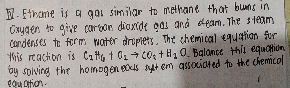 Ethane is a gas similar to methane that bums in 
Oxygen to give carbon dioxide gas and steam. The steam 
condenses to form water droplets. The chemical equation for 
this reaction is C_2H_6+O_2to CO_2+H_2O Balance this equation 
by solving the homogeneous system associated to the chemical 
equation.