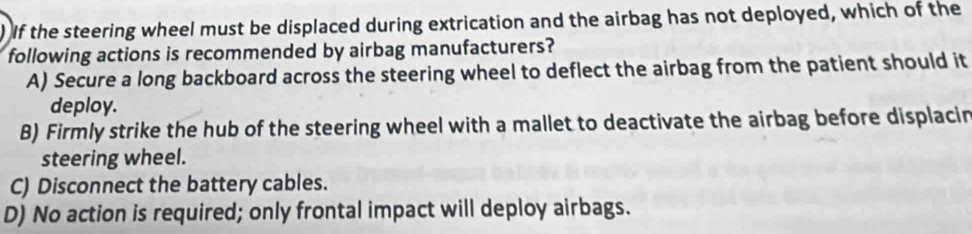 ) If the steering wheel must be displaced during extrication and the airbag has not deployed, which of the
following actions is recommended by airbag manufacturers?
A) Secure a long backboard across the steering wheel to deflect the airbag from the patient should it
deploy.
B) Firmly strike the hub of the steering wheel with a mallet to deactivate the airbag before displacin
steering wheel.
C) Disconnect the battery cables.
D) No action is required; only frontal impact will deploy airbags.