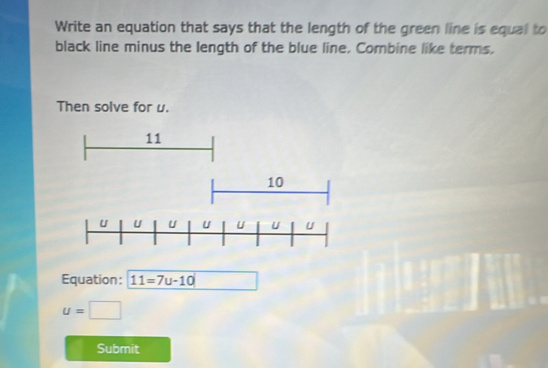 Write an equation that says that the length of the green line is equal to 
black line minus the length of the blue line, Combine like terms, 
Then solve for u. 
Equation: 11=7u-10
u=□
Submit