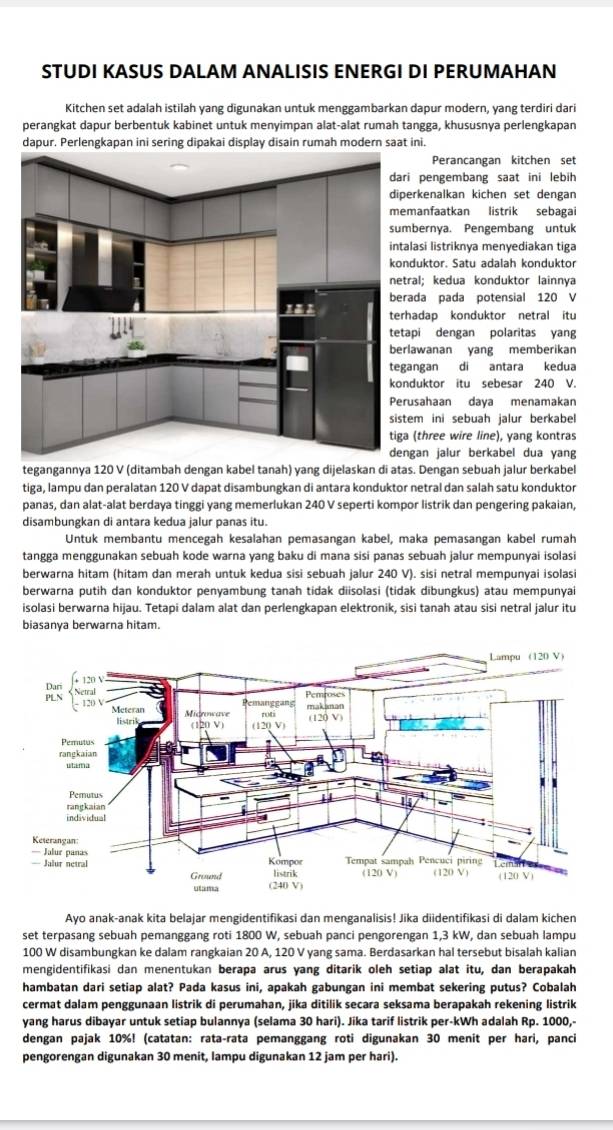 STUDI KASUS DALAM ANALISIS ENERGI DI PERUMAHAN
Kitchen set adalah istilah yang digunakan untuk menggambarkan dapur modern, yang terdiri dari
perangkat dapur berbentuk kabinet untuk menyimpan alat-alat rumah tangga, khususnya perlengkapan
dapur. Perlengkapan ini sering dipakai display disain rumah modern saat ini.
Perancangan kitchen set
i pengembang saat ini lebih
erkenalkan kichen set dengan
manfaatkan listrik sebagai
bernya. Pengembang untuk
lasi listriknya menyediakan tiga
duktor. Satu adalah konduktor
ral; kedua konduktor lainnya
ada pada potensial 120 V
hadap konduktor netral itu
api dengan polaritas yang
lawanan yang memberikan
angan di antara kedua
duktor itu sebesar 240 V.
usahaan daya menamakan
em ini sebuah jalur berkabel
(three wire line), yang kontras
gan jalur berkabel dua yang
tegangannya 120 V (ditambah dengan kabel tanah) yang dijelaskan di atas. Dengan sebuah jalur berkabel
tiga, lampu dan peralatan 120 V dapat disambungkan di antara konduktor netral dan salah satu konduktor
panas, dan alat-alat berdaya tinggi yang memerlukan 240 V seperti kompor listrik dan pengering pakaian,
disambungkan di antara kedua jalur panas itu.
Untuk membantu mencegah kesaləhan pemasangan kabel, maka pemasangan kabel rumah
tangga menggunakan sebuah kode warna yang baku di mana sisi panas sebuah jalur mempunyai isolasi
berwarna hitam (hitam dan merah untuk kedua sisi sebuah jalur 240 V). sisi netral mempunyai isolasi
berwarna putih dan konduktor penyambung tanah tidak diisolasi (tidak dibungkus) atau mempunyai
isolasi berwarna hijau. Tetapi dalam alat dan perlengkapan elektronik, sisi tanah atau sisi netral jalur itu
biasanya berwarna hitam.
Ayo anak-anak kita belajar mengidentifikasi dan menganalisis! Jika diidentifikasi di dalam kichen
set terpasang sebuah pemanggang roti 1800 W, sebuah panci pengorengan 1,3 kW, dan sebuah lampu
100 W disambungkan ke dalam rangkaian 20 A, 120 V yang sama. Berdasarkan hal tersebut bisalah kalian
mengidentifikasi dan menentukan berapa arus yang ditarik oleh setiap alat itu, dan berapakah
hambatan dari setiap alat? Pada kasus ini, apakah gabungan ini membat sekering putus? Cobalah
cermat dalam penggunaan listrik di perumahan, jika ditilik secara seksama berapakah rekening listrik
yang harus dibayar untuk setiap bulannya (selama 30 hari). Jika tarif listrik per-kWh adalah Rp. 1000,-
dengan pajak 10%! (catatan: rata-rata pemanggang roti digunakan 30 menit per hari, panci
pengorengan digunakan 30 menit, lampu digunakan 12 jam per hari).