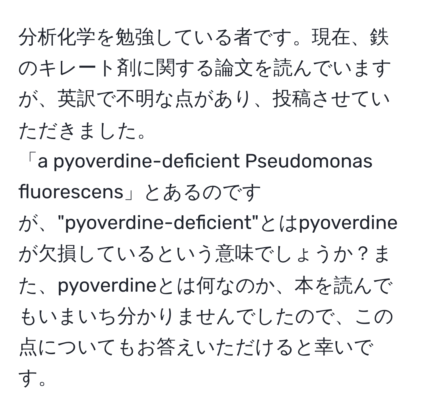 分析化学を勉強している者です。現在、鉄のキレート剤に関する論文を読んでいますが、英訳で不明な点があり、投稿させていただきました。  
「a pyoverdine-deficient Pseudomonas fluorescens」とあるのですが、"pyoverdine-deficient"とはpyoverdineが欠損しているという意味でしょうか？また、pyoverdineとは何なのか、本を読んでもいまいち分かりませんでしたので、この点についてもお答えいただけると幸いです。