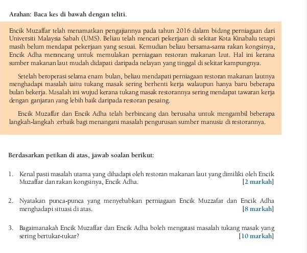 Arahan: Baca kes di bawah dengan teliti.
Encik Muzaffar telah menamatkan pengajiannya pada tahun 2016 dalam bidang perniagaan dari
Universiti Malaysia Sabah (UMS). Beliau telah mencari pekerjaan di sekitar Kota Kinabalu tetapi
masih belum mendapat pekerjaan yang sesuai. Kemudian beliau bersama-sama rakan kongsinya,
Encik Adha merancang untuk memulakan perniagaan restoran makanan laut. Hal ini kerana
sumber makanan laut mudah didapati daripada nelayan yang tinggal di sekitar kampungnya.
Setelah beroperasi selama enam bulan, beliau mendapati perniagaan restoran makanan lautnya
menghadapi masalah iaitu tukang masak sering berhenti kerja walaupun hanya baru beberapa
bulan bekerja. Masalah ini wujud kerana tukang masak restorannya sering mendapat tawaran kerja
dengan ganjaran yang lebih baik daripada restoran pesaing.
Encik Muzaffar dan Encik Adha telah berbincang dan berusaha untuk mengambil beberapa
langkah-langkah ;erbaik bagi menangani masalah pengurusan sumber manusia di restorannya.
Berdasarkan petikan di atas, jawab soalan berikut:
1. Kenal pasti masalah utama yang dihadapi oleh restoran makanan laut yang dimiliki oleh Encik
Muzaffar dan rakan kongsinya, Encik Adha. [2 markah]
2. Nyatakan punca-punca yang menyebabkan perniagaan Encik Muzzafar dan Encik Adha
menghadapi situasi di atas. [8 markah]
3. Bagaimanakah Encik Muzaffar dan Encik Adha boleh mengatasi masalah tukang masak yang
sering bertukar-tukar? [10 markah]