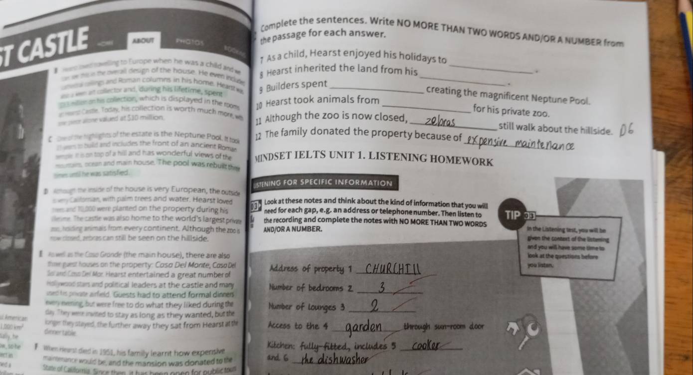 Complete the sentences. Write NO MORE THAN TWO WORDS AND/OR A NUMBER from
TCASTLE ABOUT PHGTOS the passage for each answer._
100
1 As a child, Hearst enjoyed his holidays to
_
 wre ts ravelling to Europe when he was a child and w § Hearst inherited the land from his
.
ar w hise the overall design of the house. He even incude
unwow oilings and Roman columns in his home. Hearst wi § Builders spent_
.
wu a wen at collector and, during his lifetime, spent
creating the magnificent Neptune Pool.
mlleran his collection, which is displayed in the room
an ward Casde. Today, his collection is worth much more, w 10 Hearst took animals from_
for his private zoo.
one pece allone valued at $10 million. 11 Although the zoo is now closed,_
still walk about the hillside.
_
C Dh of te righlights of the estate is the Nepture Pool. It took 12 The family donated the property because of
l   wem to build and includes the front of an ancient Romar
ample it is on top of a hill and has wonderful views of the MINDSET IELTS UNIT 1. LISTENING HOMEWORK
moy rwrs, ocean and main house. The pool was rebuilt the
times until he was satisfied.
STENING FOR SPECIFIC INFORMATION
$ ihough the inside of the house is very European, the outside
svry Callomian, with palm trees and water. Hearst loved  Look at these notes and think about the kind of information that you will TIP 
tems and 10,000 were planted on the property during his need for each gap, e.g. an address or telephone number. Then listen to
llenme. The castle was also home to the world's largest priva the recording and complete the notes with NO MORE THAN TWO WORDS
zs, hoiding animals from every continent. Although thez is AND/OR A NUMBER. In the Listening lest, you will be
given the context of the listening
now cloed, aebras can still be seen on the hillside. and you will have some time to
ro wel as the Caso Gronde (the main house), there are also look at the questions before
thme guest houses on the property: Casa Del Mante, Casa Del you listen.
Gol and Cmo Del Mor. Hearst entertained a great number of Address of property 1_
Hol ywood stars and political leaders at the castle and many Number of bedrooms 2
used his prvalle airfield. Guests had to attend formal dinners
_
everyeening, but were free to do what they liked during the Mumber of lounges 3_
u American day. "hey were invited to stay as long as they wanted, but the
1,000 kmm² longer they stayed, the further away they sat from Hearstatth Access to the 4 _through sun-room door
fially, be dinnertable
o , so he F When Hearst died in 1951, his family learnt how expensive Kitchen: fully-fitted, includes 5_
act in maintenance would be, and the mansion was donated to the and 6_
ned a
State of Caliloria. Sace then it has been onen for public toom