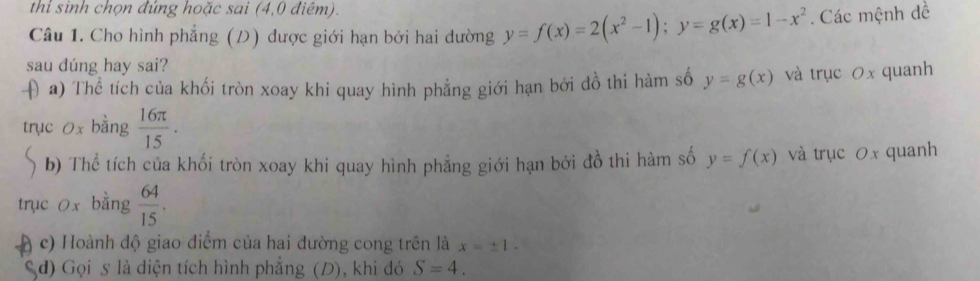 thỉ sinh chọn đứng hoặc sai (4,0 điêm). 
Câu 1. Cho hình phẳng (D) được giới hạn bởi hai dường y=f(x)=2(x^2-1); y=g(x)=1-x^2. Các mệnh đề 
sau dúng hay sai? 
( a) Thể tích của khối tròn xoay khi quay hình phẳng giới hạn bởi đồ thi hàm số y=g(x) và trục 0x quanh 
trục 0x bằng  16π /15 . 
b) Thể tích của khối tròn xoay khi quay hình phẳng giới hạn bởi đồ thi hàm số y=f(x) và trục 0x quanh 
trục 0x bằng  64/15 . 
( c) Hoành độ giao điểm của hai đường cong trên là x=± 1. 
Sd) Gọi s là diện tích hình phẳng (D), khi đó S=4.