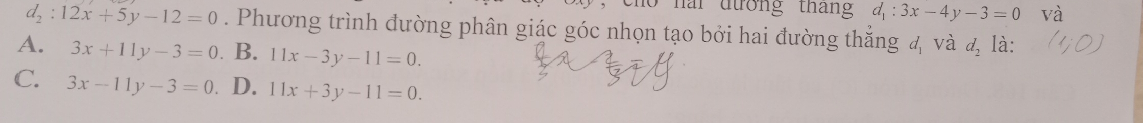 no nai đướng tháng d_1:3x-4y-3=0 và
d_2:12x+5y-12=0. Phương trình đường phân giác góc nhọn tạo bởi hai đường thắng a_1 、 và d_2 là:
A. 3x+11y-3=0 B. 11x-3y-11=0.
C. 3x-11y-3=0 D. 11x+3y-11=0.