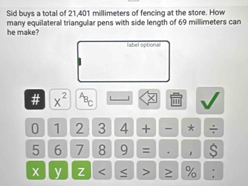 Sid buys a total of 21,401 millimeters of fencing at the store. How 
many equilateral triangular pens with side length of 69 millimeters can 
he make? 
label optional 
# x^(2^AB_C)
X 1
0 1 2 3 4 + * ÷
5 6 7 8 9 = . 1 S 
.
x y Z ≥ % .