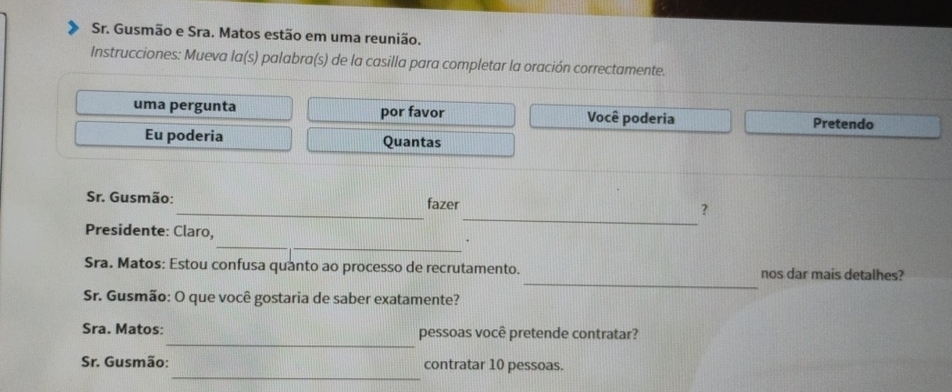 Sr. Gusmão e Sra. Matos estão em uma reunião. 
Instrucciones: Mueva la(s) palabra(s) de la casilla para completar la oración correctamente. 
uma pergunta por favor Você poderia Pretendo 
Eu poderia Quantas 
_ 
Sr. Gusmão:_ fazer ? 
__ 
Presidente: Claro, 
_ 
Sra. Matos: Estou confusa quanto ao processo de recrutamento. nos dar mais detalhes? 
Sr. Gusmão: O que você gostaria de saber exatamente? 
_ 
Sra. Matos: pessoas você pretende contratar? 
_ 
Sr. Gusmão: contratar 10 pessoas.