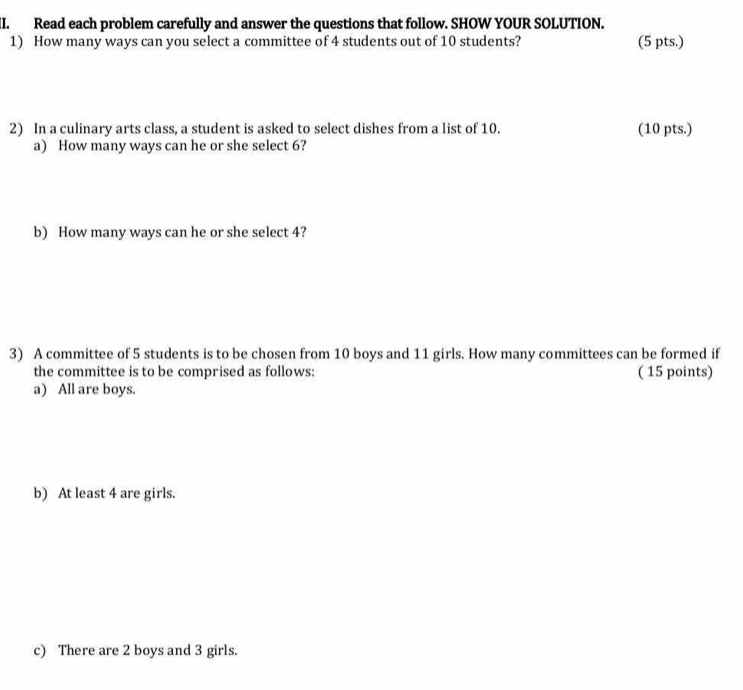 Read each problem carefully and answer the questions that follow. SHOW YOUR SOLUTION. 
1) How many ways can you select a committee of 4 students out of 10 students? (5 pts.) 
2) In a culinary arts class, a student is asked to select dishes from a list of 10. (10 pts.) 
a) How many ways can he or she select 6? 
b) How many ways can he or she select 4? 
3) A committee of 5 students is to be chosen from 10 boys and 11 girls. How many committees can be formed if 
the committee is to be comprised as follows: ( 15 points) 
a) All are boys. 
b) At least 4 are girls. 
c) There are 2 boys and 3 girls.