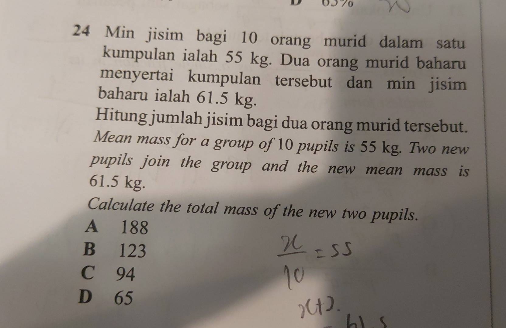 24 Min jisim bagi 10 orang murid dalam satu
kumpulan ialah 55 kg. Dua orang murid baharu
menyertai kumpulan tersebut dan min jisim
baharu ialah 61.5 kg.
Hitung jumlah jisim bagi dua orang murid tersebut.
Mean mass for a group of 10 pupils is 55 kg. Two new
pupils join the group and the new mean mass is
61.5 kg.
Calculate the total mass of the new two pupils.
A 188
B 123
C 94
D 65