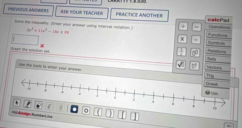 ARAT11 1.8.030. 
PREVIOUS ANSWERS ASK YOUR TEACHER PRACTICE ANOTHER 
calcPad 
Solve the inequality. (Enter your answer using interval notation.) Functions
2x^3+11x^2-18x≥ 99
+ Operations 
x ÷ Symbols 
Graph the solution set. 
 □ /□   I Relations 
Sets
sqrt(□ ) Vectors 
Use the tools to enter your answer. 
Trig 
) I 1 
bAssign NumberLine 
NO