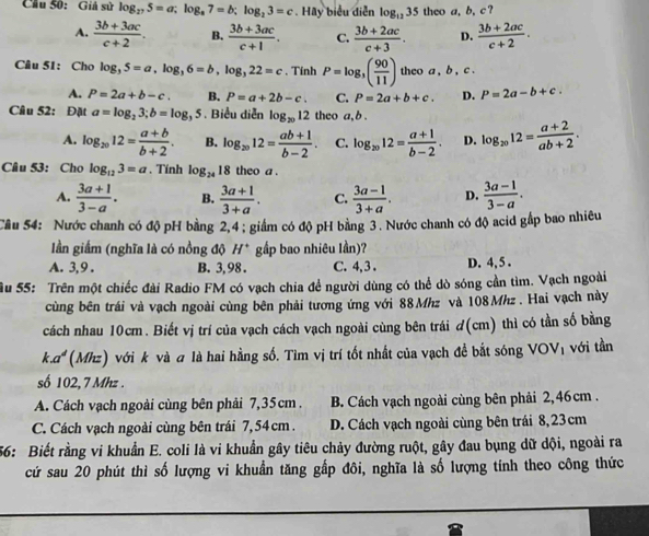 Câu Số: Giả sử log _275=a;log _87=b;log _23=c. Hãy biểu diễn log _1235 theo a, b, c ?
A.  (3b+3ac)/c+2 . B.  (3b+3ac)/c+1 . C.  (3b+2ac)/c+3 . D.  (3b+2ac)/c+2 .
Câu 51: Cho log _35=a,log _36=b,log _322=c. Tính P=log _3( 90/11 ) theo a , b , A
A. P=2a+b-c. B. P=a+2b-c. C. P=2a+b+c. D. P=2a-b+c.
Câu 52: Đặt a=log _23;b=log _35. Biểu diễn log _2012 theo a, b .
A. log _2012= (a+b)/b+2 . B. log _2012= (ab+1)/b-2 . C. log _2012= (a+1)/b-2 . D. log _2012= (a+2)/ab+2 .
Câu 53: Chọ log _123=a. Tính log _2418 theo a .
A.  (3a+1)/3-a . B.  (3a+1)/3+a . C.  (3a-1)/3+a . D.  (3a-1)/3-a .
Cầu 54: Nước chanh có độ pH bằng 2,4 ; giám có độ pH bằng 3. Nước chanh có độ acid gắp bao nhiêều
lần giấm (nghĩa là có nồng độ H^+ gấp bao nhiêu lần)?
A. 3, 9 . B. 3, 98 . C. 4, 3 . D. 4, 5 .
ầu 55: Trên một chiếc đài Radio FM có vạch chia để người dùng có thể dò sóng cần tìm. Vạch ngoài
cùng bên trái và vạch ngoài cùng bên phải tương ứng với 88 Mhz và 108 Mhz . Hai vạch này
cách nhau 10cm. Biết vị trí của vạch cách vạch ngoài cùng bên trái đ(cm) thì có tần số bằng
k.α (Mhz) với k và # là hai hằng số. Tìm vị trí tốt nhất của vạch đề bắt sóng VOVị với tần
số 102,7 Mhz .
A. Cách vạch ngoài cùng bên phải 7,35cm . B. Cách vạch ngoài cùng bên phải 2,46cm .
C. Cách vạch ngoài cùng bên trái 7,54cm. D. Cách vạch ngoài cùng bên trái 8,23cm
56: Biết rằng vi khuẩn E. coli là vi khuẩn gây tiêu chảy đường ruột, gây đau bụng dữ dội, ngoài ra
cứ sau 20 phút thì số lượng vi khuẩn tăng gấp đôi, nghĩa là số lượng tính theo công thức