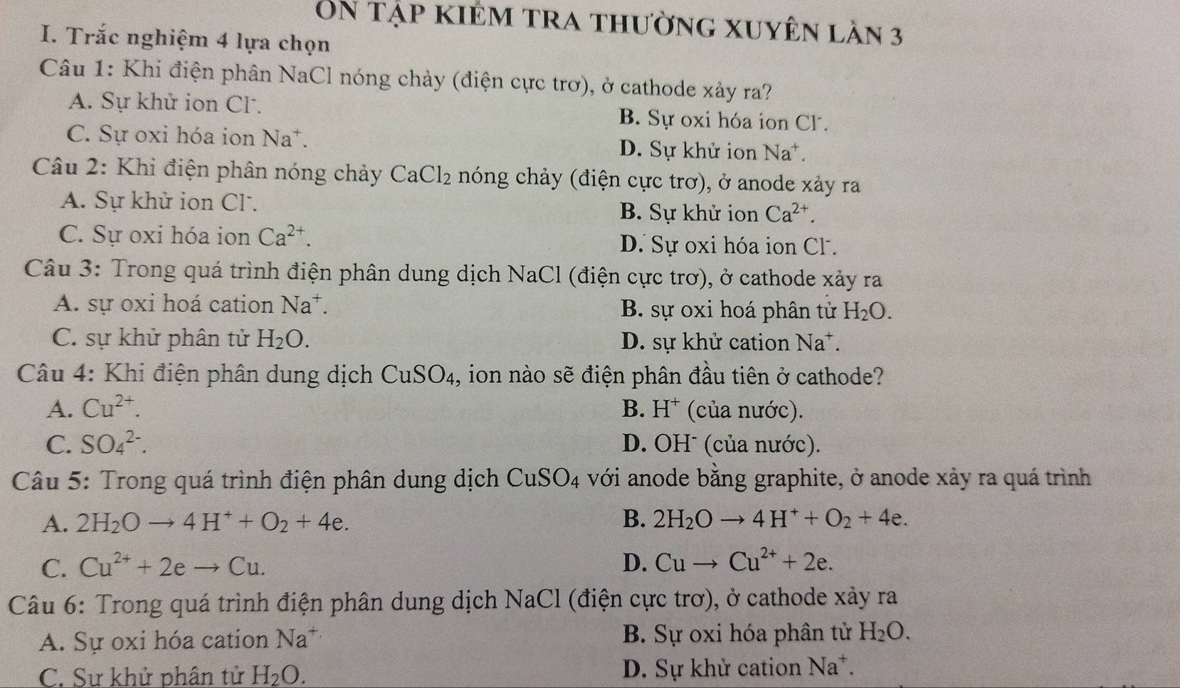 On tập kiểm tra thường xuyên lần 3
I. Trắc nghiệm 4 lựa chọn
Câu 1: Khi điện phân NaCl nóng chảy (điện cực trơ), ở cathode xảy ra?
A. Sự khử ion Cl. B. Sự oxi hóa ion Cl.
C. Sự oxi hóa ion Na^+. D. Sự khử ion Na^+
Câu 2: Khi điện phân nóng chảy CaCl_2 nóng chảy (điện cực trơ), ở anode xảy ra
A. Sự khử ion Cl.
B. Sự khử ion Ca^(2+).
C. Sự oxi hóa ion Ca^(2+). D. Sự oxi hóa ion Cl.
Câu 3: Trong quá trình điện phân dung dịch NaCl (điện cực trơ), ở cathode xảy ra
A. sự oxi hoá cation Na^+. B. sự oxi hoá phân tử H_2O.
C. sự khử phân tử H_2O. D. sự khử cation Na^+.
Câu 4: Khi điện phân dung dịch CuSO_4 , ion nào sẽ điện phân đầu tiên ở cathode?
A. Cu^(2+). B. H^+ (của nước).
C. SO_4^((2-). D. OHˉ (của nước).
Câu 5: Trong quá trình điện phân dung dịch CuSO_4) với anode bằng graphite, ở anode xảy ra quá trình
A. 2H_2Oto 4H^++O_2+4e. B. 2H_2Oto 4H^++O_2+4e.
C. Cu^(2+)+2eto Cu. D. Cuto Cu^(2+)+2e.
Câu 6: Trong quá trình điện phân dung dịch NaCl (điện cực trơ), ở cathode xảy ra
A. Sự oxi hóa cation Na^+ B. Sự oxi hóa phân tử H_2O.
C. Sự khử phân tử H_2O. D. Sự khử cation Na