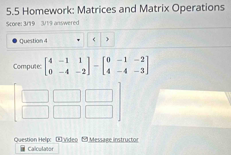 5.5 Homework: Matrices and Matrix Operations 
Score: 3/19 3/19 answered 
Question 4 
> 
Compute: beginbmatrix 4&-1&1 0&-4&-2endbmatrix -beginbmatrix 0&-1&-2 4&-4&-3endbmatrix
Question Help: -Video Message instructor 
Calculator