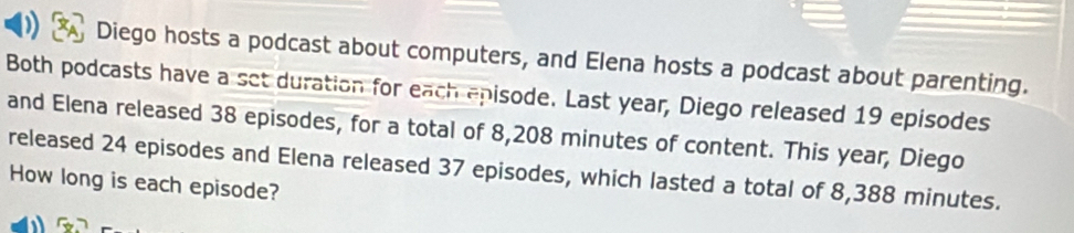 Diego hosts a podcast about computers, and Elena hosts a podcast about parenting. 
Both podcasts have a set duration for each episode. Last year, Diego released 19 episodes 
and Elena released 38 episodes, for a total of 8,208 minutes of content. This year, Diego 
released 24 episodes and Elena released 37 episodes, which lasted a total of 8,388 minutes. 
How long is each episode?