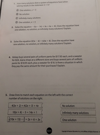 How many solutions does a system of equations have when
solving resules in the statement 3=5
Ⓐ One solution, x=3
⑤ No solution
C infinitely many solutions
⑫ One solution, x=5
2. Solve the equation one solution, no solution, or infinitely many solutions? Explain. -3(x-14)+9x=6x+42. Does the equations have
8(3x-6)=6(4x+8)
3. Solve the equation one solution, no solution, or infinitely many solutions? Explain. 1. Does the equation have
4. Kelsey buys several pairs of uniform pants for $17.95 each, and a sweater
for $24. Jeana shops at a different store and buys several pairs of uniform
pants for $18.95 each, plus a sweater for $18. Is there a situation in which
they pay the same amount for their purchases? Explain.
5. Draw lines to match each equation on the left with the correct
number of solutions on the right.
4(3x+2)=4(2x+3)+4x No solution
10(x+4)-3=14x+1 Infinitely many solutions
 1/2 (10x+15)- 3/2 =2x+6+3x One solution
Q2-4 Cepyright 4 feerson Déucaciar, Inc, ariasc affiliaes it Mights Reserved, de