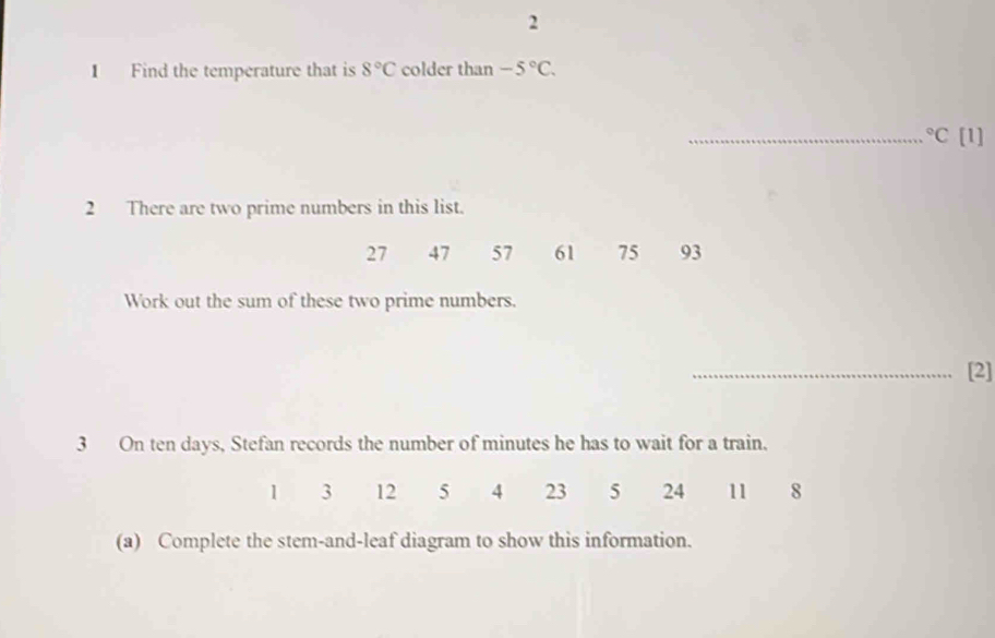 2 
1 Find the temperature that is 8°C colder than -5°C. 
_°C [1] 
2 There are two prime numbers in this list.
27 47 57 61 75 93
Work out the sum of these two prime numbers. 
_[2] 
3 On ten days, Stefan records the number of minutes he has to wait for a train.
1 3 12 5 4 23 5 24 11 8
(a) Complete the stem-and-leaf diagram to show this information.