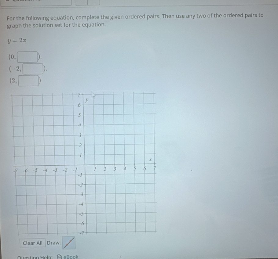 For the following equation, complete the given ordered pairs. Then use any two of the ordered pairs to
graph the solution set for the equation.
y=2x
(0,□ ).
(-2,□ )
(2,□ )
Clear All Draw:
Question Heln: eBook