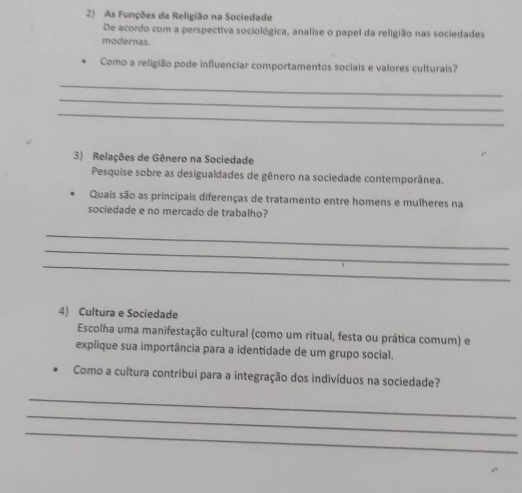 As Funções da Religião na Sociedade 
De acordo com a perspectiva sociológica, analise o papel da religião nas sociedades 
modernas. 
Como a religião pode influenciar comportamentos sociais e valores culturais? 
_ 
_ 
_ 
3) Relações de Gênero na Sociedade 
Pesquise sobre as desigualdades de gênero na sociedade contemporânea. 
Quais são as principais diferenças de tratamento entre homens e mulheres na 
sociedade e no mercado de trabalho? 
_ 
_ 
_ 
4) Cultura e Sociedade 
Escolha uma manifestação cultural (como um ritual, festa ou prática comum) e 
explique sua importância para a identidade de um grupo social. 
Como a cultura contribui para a integração dos indivíduos na sociedade? 
_ 
_ 
_