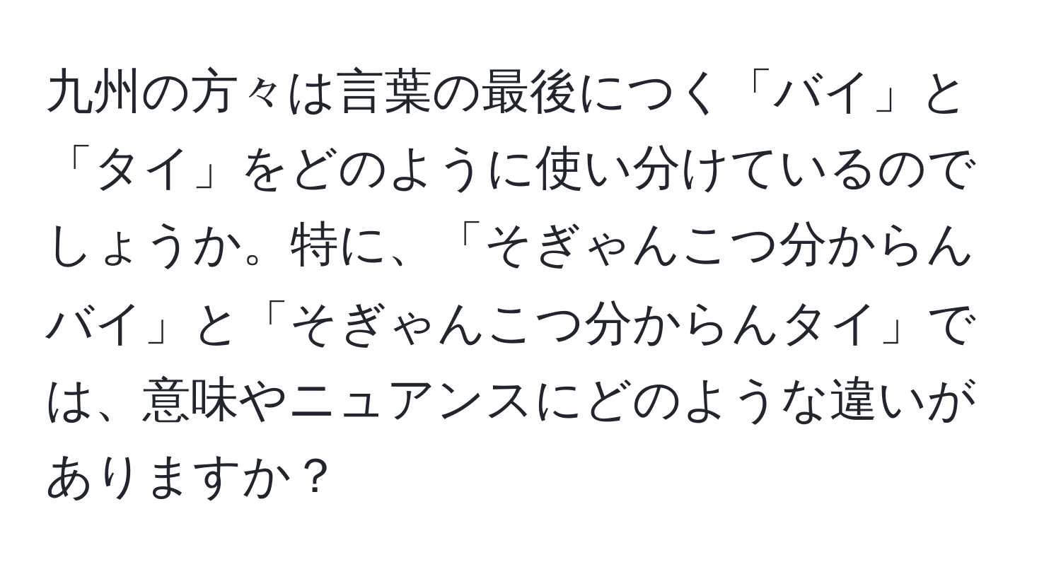 九州の方々は言葉の最後につく「バイ」と「タイ」をどのように使い分けているのでしょうか。特に、「そぎゃんこつ分からんバイ」と「そぎゃんこつ分からんタイ」では、意味やニュアンスにどのような違いがありますか？