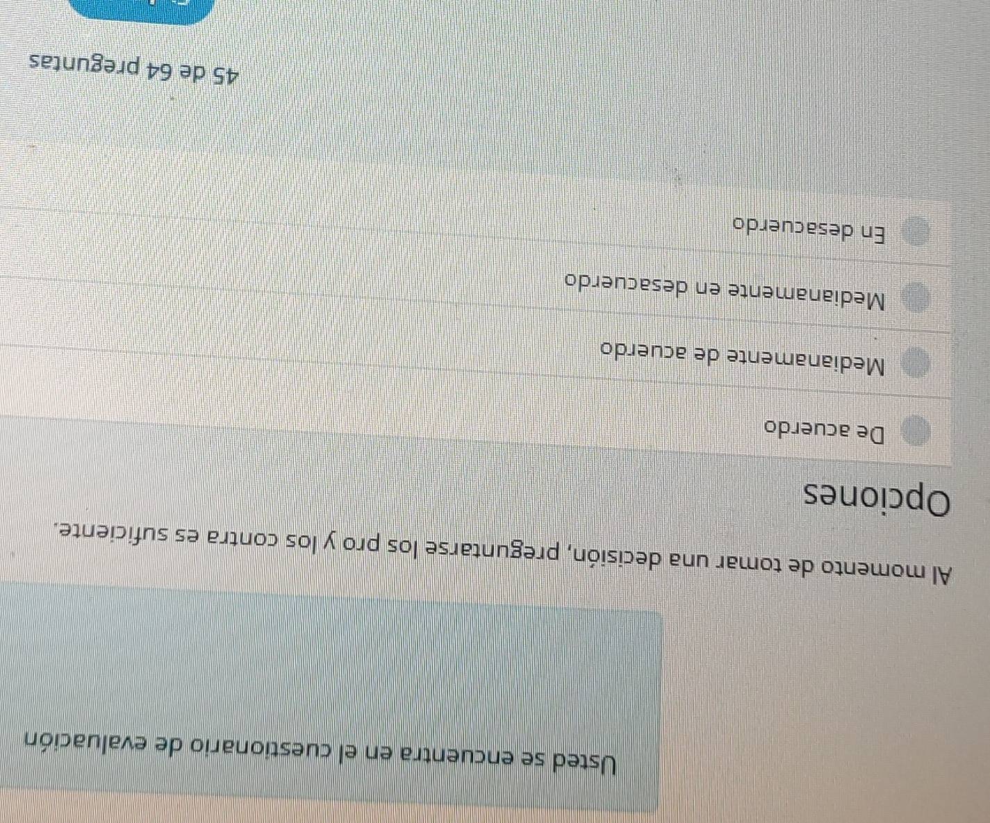 Usted se encuentra en el cuestionario de evaluación
Al momento de tomar una decisión, preguntarse los pro y los contra es suficiente.
Opciones
De acuerdo
Medianamente de acuerdo
Medianamente en desacuerdo
En desacuerdo
45 de 64 preguntas