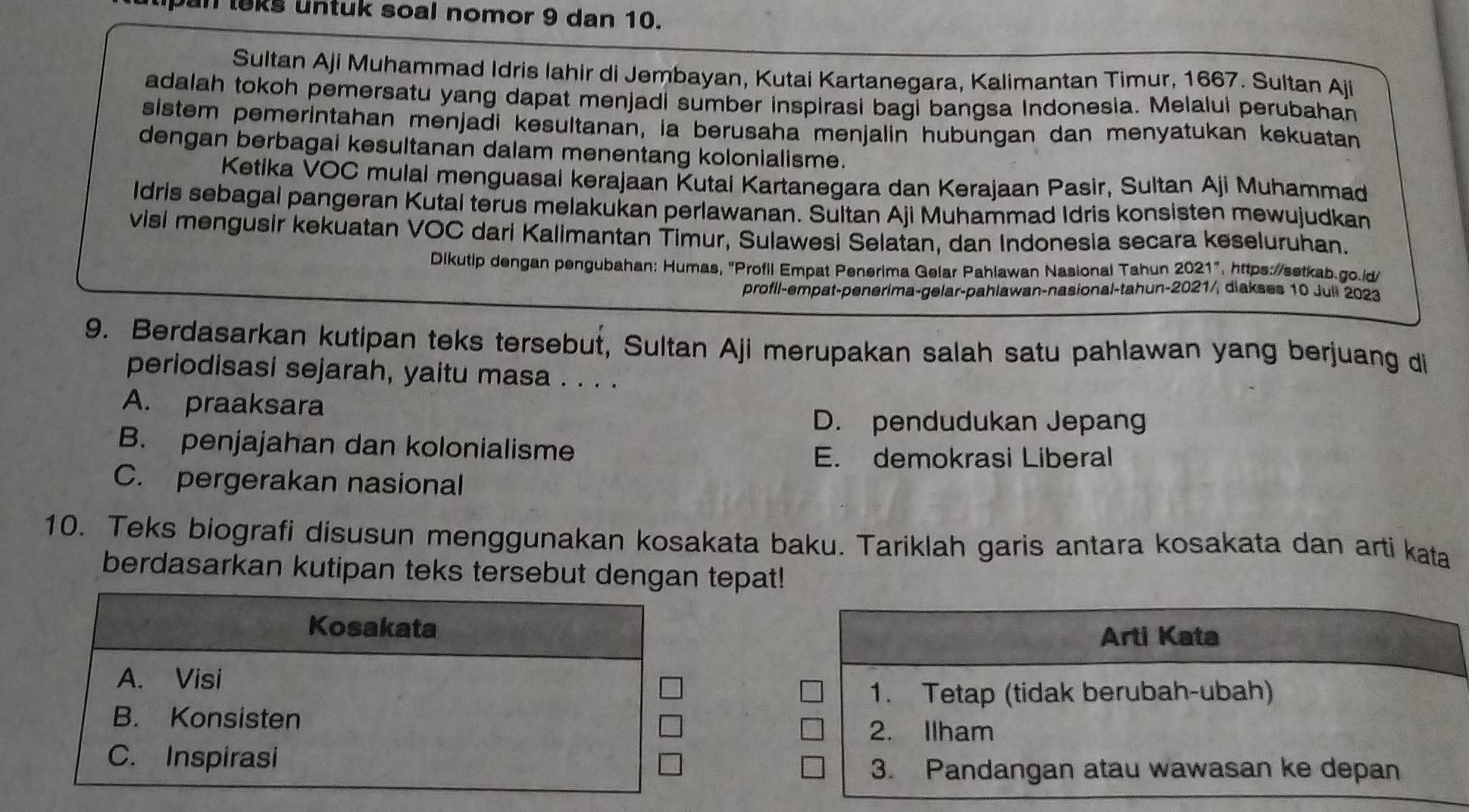 pan leks untuk soal nomor 9 dan 10.
Sultan Aji Muhammad Idris Iahir di Jembayan, Kutai Kartanegara, Kalimantan Timur, 1667. Sultan Aji
adalah tokoh pemersatu yang dapat menjadi sumber inspirasi bagi bangsa Indonesia. Melalui perubahan
sistem pemerintahan menjadi kesultanan, ia berusaha menjalin hubungan dan menyatukan kekuatan
dengan berbagai kesultanan dalam menentang kolonialisme.
Ketika VOC mulai menguasai kerajaan Kutai Kartanegara dan Kerajaan Pasir, Sultan Aji Muhammad
Idris sebagal pangeran Kutai terus melakukan perlawanan. Sultan Aji Muhammad Idris konsisten mewujudkan
visi mengusir kekuatan VOC dari Kalimantan Timur, Sulawesi Selatan, dan Indonesia secara keseluruhan.
Dikutip dengan pengubahan: Humas, "Profil Empat Penerima Gelar Pahlawan Nasional Tahun 2021", https://setkab.go.id
profil-empat-penerima-gelar-pahlawan-nasional-tahun-2021/, diakses 10 Jull 2023
9. Berdasarkan kutipan teks tersebut, Sultan Aji merupakan salah satu pahlawan yang berjuang di
periodisasi sejarah, yaitu masa . . . .
A. praaksara
D. pendudukan Jepang
B. penjajahan dan kolonialisme
E. demokrasi Liberal
C. pergerakan nasional
10. Teks biografi disusun menggunakan kosakata baku. Tariklah garis antara kosakata dan arti kata
berdasarkan kutipan teks tersebut dengan tepat!
Arti Kata
1. Tetap (tidak berubah-ubah)
2. Ilham
3. Pandangan atau wawasan ke depan