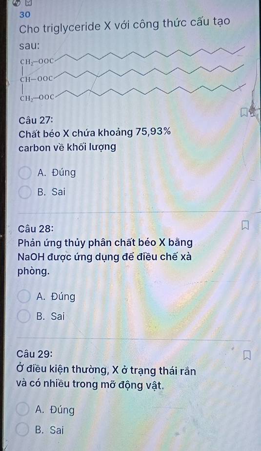 Cho triglyceride X với công thức cấu tạo
sau:
CH_2-OOC
CH-OOC
CH_2-OOC
Câu 27:
Chất béo X chứa khoảng 75, 93%
carbon về khối lượng
A. Đúng
B. Sai
Câu 28:
Phản ứng thủy phân chất béo X bằng
NaOH được ứng dụng để điều chế xà
phòng.
A. Đúng
B. Sai
Câu 29:
Ở điều kiện thường, X ở trạng thái rắn
và có nhiều trong mỡ động vật.
A. Đúng
B. Sai