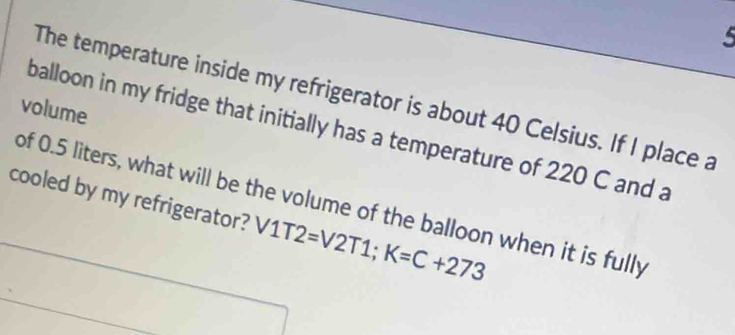 The temperature inside my refrigerator is about 40 Celsius. If I place a 
volume 
balloon in my fridge that initially has a temperature of 220 C and a 
cooled by my refrigerator? V1T2=V2T1; K=C+273
of 0.5 liters, what will be the volume of the balloon when it is fully