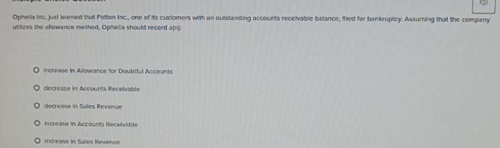 Ophelia inc. just learned that Patton Inc., one of its customers with an outstanding accounts receivable balance, filed for bankruptcy. Assuming that the company
utilizes the allowance method, Ophelia should record a(n):
Increase in Afowance for Doubtful Accounts
decrease in Accounts Recelvable
decrease in Sales Revenue
Increase in Accounts Receivable
Increase in Sales Revenue