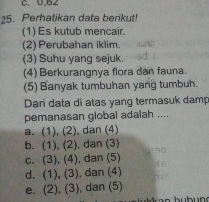 U,62
25. Perhatikan data berikut!
(1)Es kutub mencair.
(2) Perubahan iklim.
(3) Suhu yang sejuk.
(4) Berkurangnya flora dan fauna.
(5) Banyak tumbuhan yang tumbuh.
Dari data di atas yang termasuk damp
pemanasan global adalah ....
a. (1),(2) , dan (4)
b. (1),(2) , dan (3)
C. (3), (4) , dan (5)
d. (1),(3) , dan (4)
e. (2),(3) , dan (5)