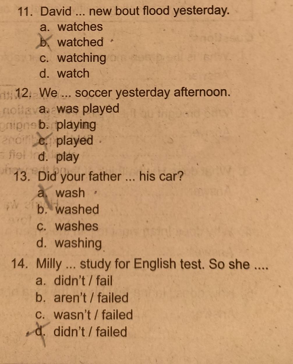 David ... new bout flood yesterday.
a. watches
b. watched
c. watching
d. watch
12. We ... soccer yesterday afternoon.
a. was played
b. playing
c. played
d. play
13. Did your father ... his car?
a wash
b. washed
c. washes
d. washing
14. Milly ... study for English test. So she ....
a. didn't / fail
b. aren't / failed
c. wasn't / failed
d. didn't / failed