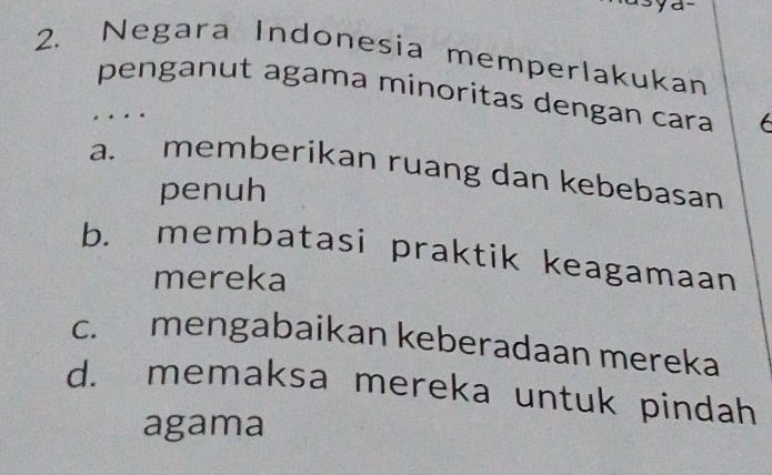 ya-
2. Negara Indonesia memperlakukan
penganut agama minoritas dengan cara 6
…
a. memberikan ruang dan kebebasan
penuh
b. membatasi praktik keagamaan
mereka
c. mengabaikan keberadaan mereka
d. memaksa mereka untuk pindah
agama