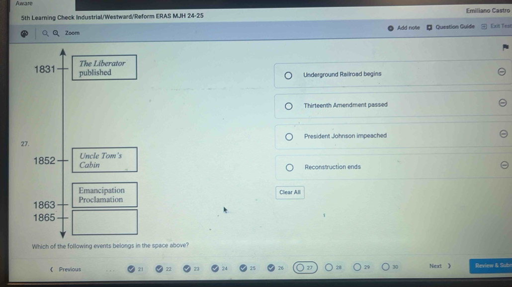 Aware 
5th Learning Check Industrial/Westward/Reform ERAS MJH 24-25 Emiliano Castro 
Q Zoom Add note Question Guide Exit Test 
The Liberator 
1831 published 
Underground Railroad begins 
Thirteenth Amendment passed 
President Johnson impeached 
27. 
1852 Uncle Tom's 
Cabin Reconstruction ends 
Emancipation Clear All 
1863 Proclamation 
1865 
Which of the following events belongs in the space above? 
《 Previous 21 22 24 26 27 28 29 30 Next 》 Review & Subn