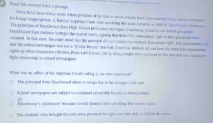 wae it laa fndusing caed dsperaing an yed ansse.
Read this excerpt from a passage.
There have been many cases where portions of the text or entire articles have been removed from school newopepen
for being inappropriate. A famous Supreme Court case involving this issue occurred in 1988 in Haschyund v. Eullmrur
The principal of Hazelwood East High School prohibited two topics from being printed in the school newspaper
Haselwood East students brought the case to court, arguing that their First Amendment right to five speach had been
violated. In this case, the court ruled that the principal did not violate the students? free speech right. The court puinted ru
that the school newspaper was not a "public forum," and that, therefore, students did not have the same First Amendment
rights as other journalists (Student Press Law Center, 2014). Many people were outraged by this decision and commie to
fight censorship in school newspapers.
What was an effect of the Supreme Court's ruling in the case mentioned?
The principal from Hazelwood chose to resign due to the outrage of the case.
School newspapers are subject to continued censorship by school administrators.
fuzerwood v Kuhlmeter became a world-famous case upholding free speech rights.
The students who brought the case were proven to be right and were able to pubish the topics.