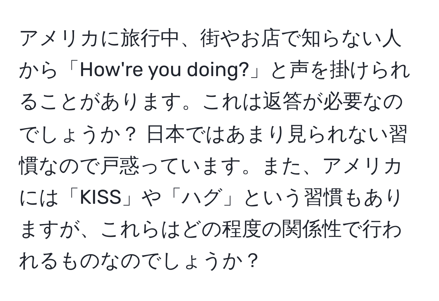 アメリカに旅行中、街やお店で知らない人から「How're you doing?」と声を掛けられることがあります。これは返答が必要なのでしょうか？ 日本ではあまり見られない習慣なので戸惑っています。また、アメリカには「KISS」や「ハグ」という習慣もありますが、これらはどの程度の関係性で行われるものなのでしょうか？