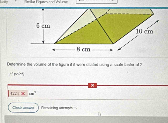 larity Similar Figures and Volume 
Determine the volume of the figure if it were dilated using a scale factor of 2. 
(1 point) 
x
4224* cm^3
Check answer Remaining Attempts : 2