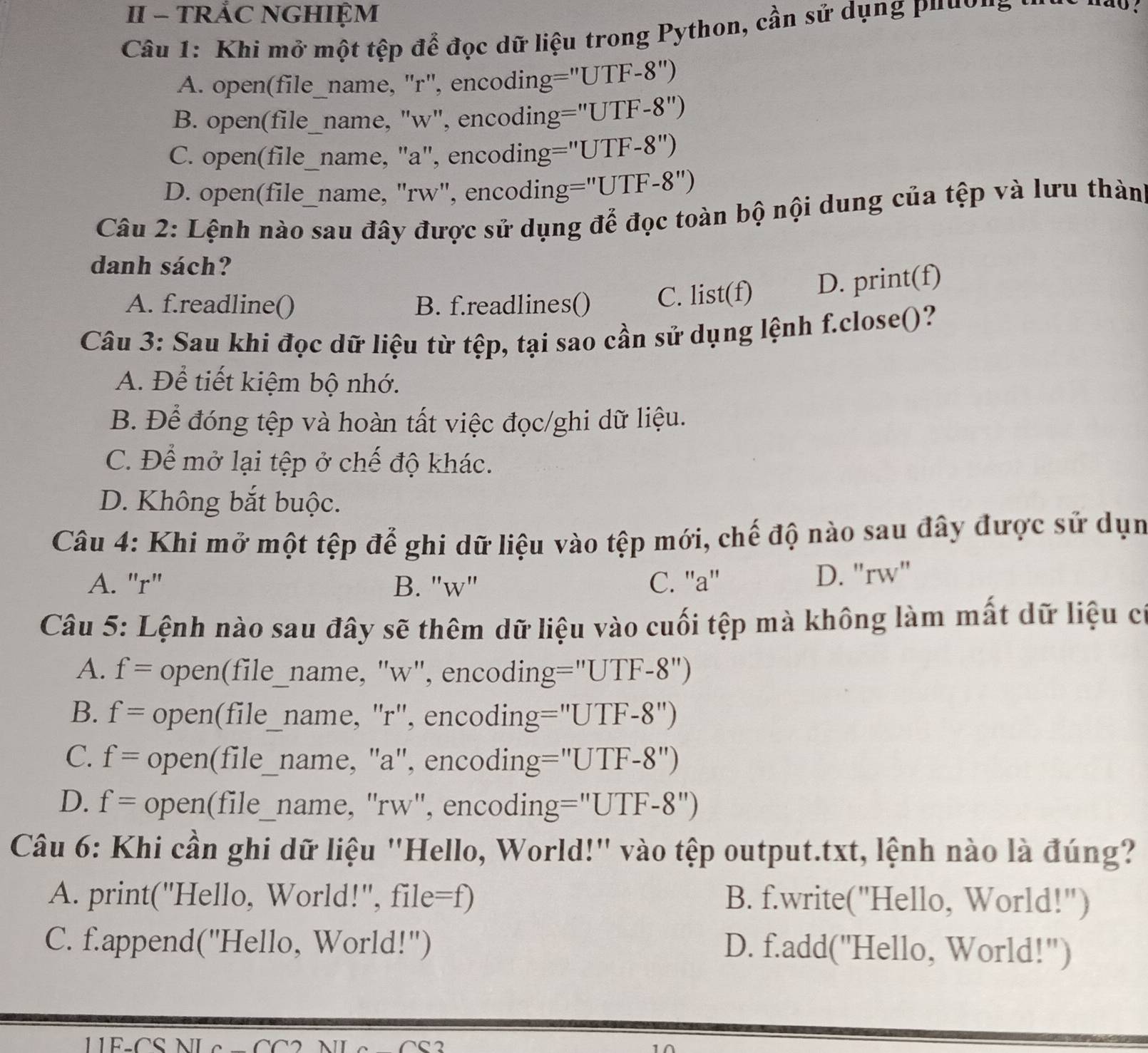 II - TRÅC NGHIỆM
Câu 1: Khi mở một tệp để đọc dữ liệu trong Python, cần sử dụng pu  u ờ g
A. open(file_name, "r", encoding="UTF-8")
B. open(file_name, "w", encoding="UTF-8")
C. open(file_name, "a", encoding="UTF-8")
D. open(file_name, "rw", encoding="UTF-8")
Câu 2: Lệnh nào sau đây được sử dụng để đọc toàn bộ nội dung của tệp và lưu thàn
danh sách?
A. f.readline() B. f.readlines() C. list(f) D. print(f)
Câu 3: Sau khi đọc dữ liệu từ tệp, tại sao cần sử dụng lệnh f.close()?
A. Để tiết kiệm bộ nhớ.
B. Để đóng tệp và hoàn tất việc đọc/ghi dữ liệu.
C. Để mở lại tệp ở chế độ khác.
D. Không bắt buộc.
Câu 4: Khi mở một tệp để ghi dữ liệu vào tệp mới, chế độ nào sau đây được sử dụn
A. "r" B. "w" C. ''a'' D. "rw"
Câu 5: Lệnh nào sau đây sẽ thêm dữ liệu vào cuối tệp mà không làm mất dữ liệu c
A. f= open(file_name, "w", encoding="UTF-8")
B. f= open(file_name, "r", encoding="UTF-8")
C. f= open(file_name, "a", encoding="UTF-8")
D. f= open(file_name, "rw", encoding="UTF-8")
Câu 6: Khi cần ghi dữ liệu "Hello, World!" vào tệp output.txt, lệnh nào là đúng?
A. print("Hello, World!", file=f) B. f.write("Hello, World!")
C. f.append("Hello, World!') D. f.add("Hello, World!")
1E-CS NL e  C C 2