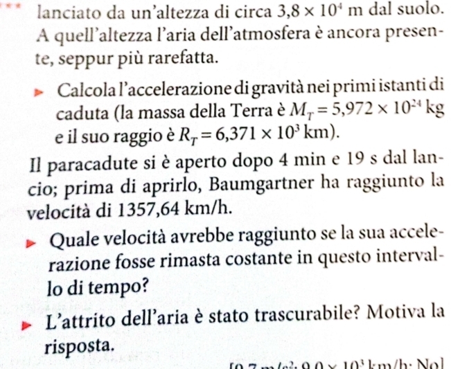 lanciato da un’altezza di circa 3,8* 10^4m dal suolo. 
A quell'altezza l’aria dell'atmosfera è ancora presen- 
te, seppur più rarefatta. 
Calcola l’accelerazione di gravità nei primi istanti di 
caduta (la massa della Terra è M_T=5,972* 10^(24)kg
e il suo raggio è R_T=6,371* 10^3km). 
Il paracadute si è aperto dopo 4 min e 19 s dal lan- 
cio; prima di aprirlo, Baumgartner ha raggiunto la 
velocità di 1357,64 km/h. 
Quale velocità avrebbe raggiunto se la sua accele- 
razione fosse rimasta costante in questo interval- 
lo di tempo? 
L'attrito dell'aria è stato trascurabile? Motiva la 
risposta.
10^3km/h· N O