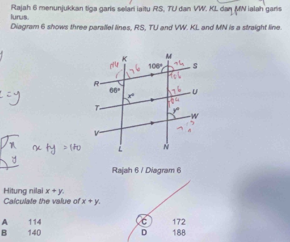 Rajah 6 menunjukkan tiga garis selari iaitu RS, TU dan VW. KL dan MN ialah garis
lurus.
Diagram 6 shows three parallel lines, RS, TU and VW. KL and MN is a straight line.
Rajah 6 / Diagram 6
Hitung nilai x+y.
Calculate the value of x+y.
A 114 C 172
B 140 D 188