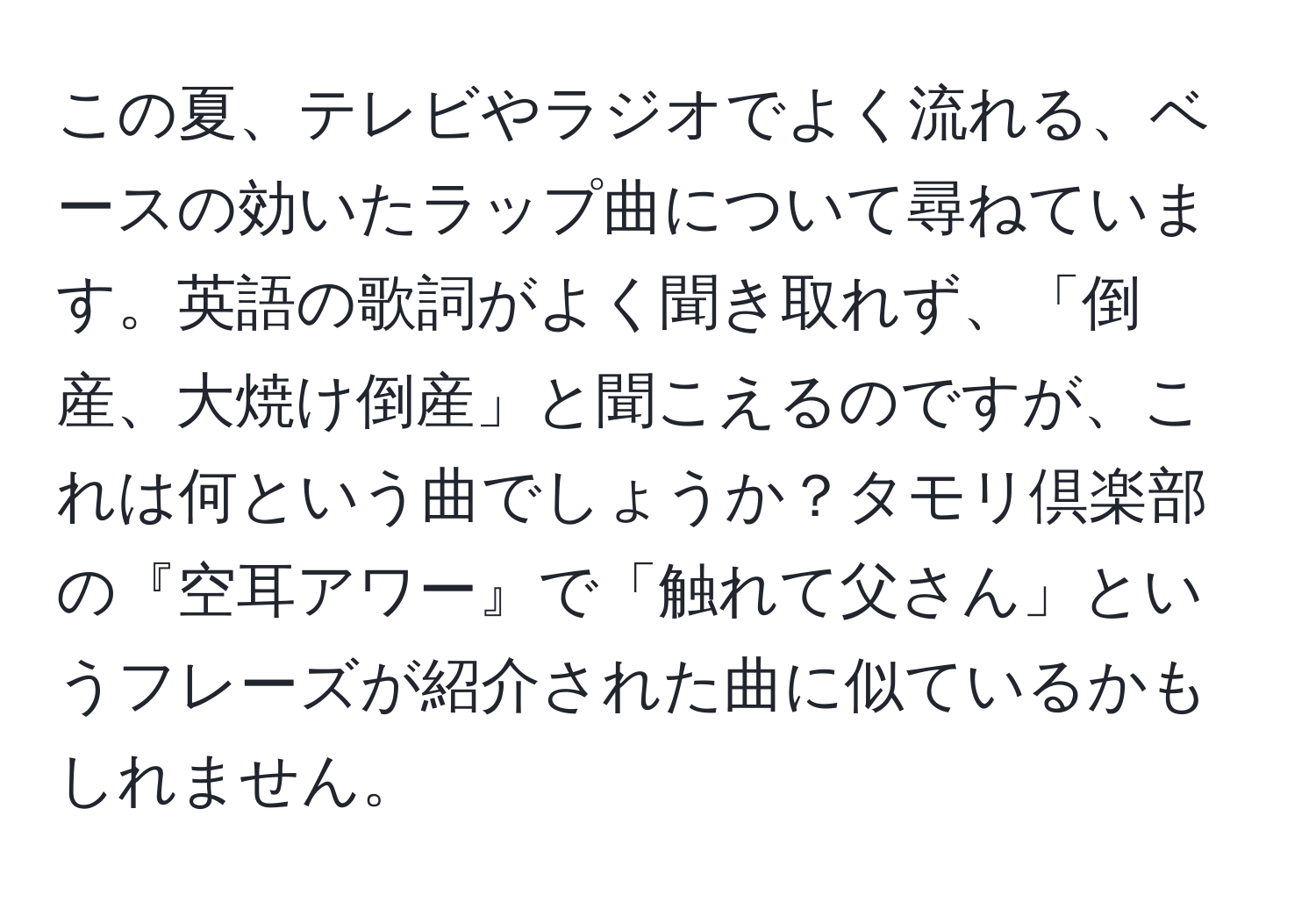 この夏、テレビやラジオでよく流れる、ベースの効いたラップ曲について尋ねています。英語の歌詞がよく聞き取れず、「倒産、大焼け倒産」と聞こえるのですが、これは何という曲でしょうか？タモリ倶楽部の『空耳アワー』で「触れて父さん」というフレーズが紹介された曲に似ているかもしれません。