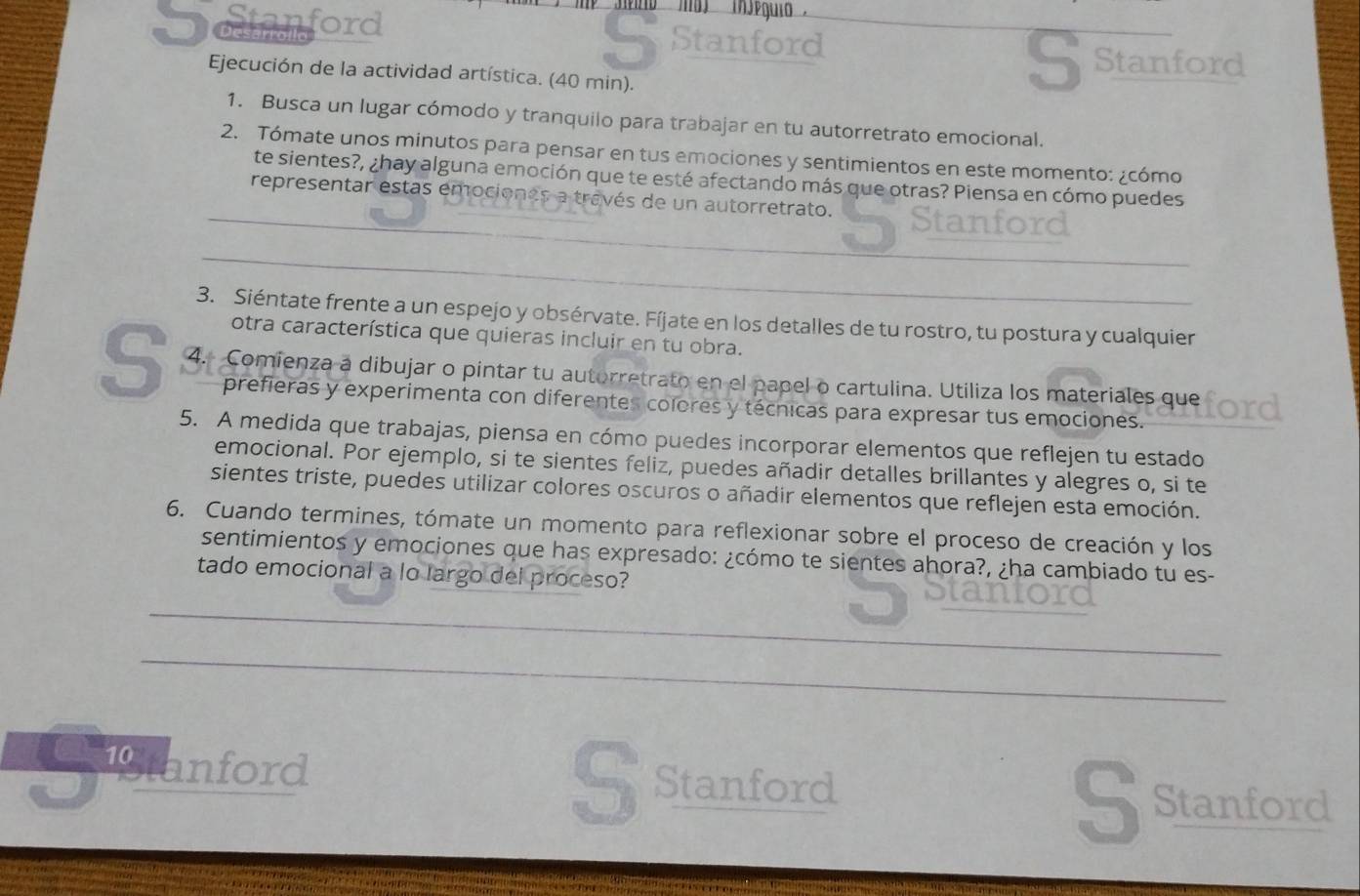 cn ford
' ma (njéguio''
Stanford
Ejecución de la actividad artística. (40 min).
S Stanford
1. Busca un lugar cómodo y tranquilo para trabajar en tu autorretrato emocional.
2. Tómate unos minutos para pensar en tus emociones y sentimientos en este momento: ¿cómo
_
te sientes?, ¿hay alguna emoción que te esté afectando más que otras? Piensa en cómo puedes
representar estas emociones a través de un autorretrato.
nford
_
3. Siéntate frente a un espejo y obsérvate. Fíjate en los detalles de tu rostro, tu postura y cualquier
otra característica que quieras incluir en tu obra.
S 4. Comienza a dibujar o pintar tu autorretrato en el papel o cartulina. Utiliza los materiales que
prefieras y experimenta con diferentes colores y técnicas para expresar tus emociones.
5. A medida que trabajas, piensa en cómo puedes incorporar elementos que reflejen tu estado
emocional. Por ejemplo, si te sientes feliz, puedes añadir detalles brillantes y alegres o, si te
sientes triste, puedes utilizar colores oscuros o añadir elementos que reflejen esta emoción.
6. Cuando termines, tómate un momento para reflexionar sobre el proceso de creación y los
sentimientos y emociones que has expresado: ¿cómo te sientes ahora?, ¿ha cambiado tu es-
tado emocional a lo largo del proceso?
_
_
Sanford Stanford
Sstanford